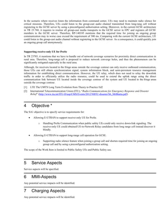 In the scenario where receives listen the information from command center, UEs may need to maintain radio silence for
critical missions. Therefore, UEs could listen to the group-cast audio channel transmitted from long-rang cell without
registering to the GCSE server by using a preconfigured authorization setting. Moreover, in the current GCSE architecture
in TR 23.768, it requires to routine all group-cast media transports to the GCSE server in EPC and registers all GCSE
members to the GCSE server. Therefore, RP-140185 mentions that the required time for joining an ongoing group
communication may in worse case exceed the requirement of 300 ms. Comparing with the current GCSE architecture, UE
could listen to the group-cast audio channel without registering to the GCSE server. As a consequence, it could quickly join
an ongoing group call anonymously.
Supporting receive-only UE for ProSe
In TR 23703, it mentions that we have to handle out of network coverage scenarios for proximity direct communication in
rural area. Therefore, long-range cell is proposed to reduce network converge holes, and thus the phenomenon can be
significantly mitigated especially in the rural area.
Although, for receivers located in the fringe areas outside the coverage contour can only receive outbound communication,
those UEs can still obtain synchronization signal, system information block, and semi-persistent resource management
information for establishing direct communication. However, the UE relay, which does not need to relay the downlink
traffic in order to efficiently utilize the radio resource, could be used to extend the uplink range using the direct
communication link between UE located inside the coverage contour of the system and UE located in the fringe areas
outside the coverage contour.
[1] LTE The UMTS Long Term Evolution from Theory to Practice Ed2
[2] International Telecommunication Union (ITU), “Radio Communications for Emergency Response and Disaster
Relief” (http://www.itu.int/ITU-D/asp/CMS/Events/2012/NBTC-disaster/S6_MrBhatia.pdf)
4 Objective *
The SA1 objective is to specify service requirements for:
• Allowing E-UTRAN to support receive-only UE for ProSe.
o Handling ProSe Communication when public safety UEs could only receive down-link signaling. The
receive-only UE could obtained UE-to-Network Relay candidates from long range cell instead discover it
blindly.
• Allowing E-UTRAN to support long-range cell operation for GCSE.
o Supporting radio silence feature when joining a group call and shorten required time for joining an ongoing
group call and by using a preconfigured authorization setting.
The scope of the Work Item is limited to Public Safety UEs and Public Safety use.
5 Service Aspects
Service aspects will be specified.
6 MMI-Aspects
Any potential service impacts will be identified.
7 Charging Aspects
Any potential service impacts will be identified.
 