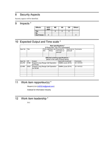8 Security Aspects
Security aspects will be identified.
9 Impacts *
Affects: UICC
apps
ME AN CN Others
Yes X X X
No
Don't know X - X
10 Expected Output and Time scale *
New specifications *
[If Study Item, one TR is anticipated]
Spec No. Title Prime rsp.
WG
2ndary rsp.
WG(s)
Presented for
information at
plenary#
Approved at
plenary#
Comments
Affected existing specifications *
[None in the case of Study Items]
Spec No. CR Subject Approved at plenary# Comments
22.278 0199 Support Long Range Cell Operation
for ProSe
SA#64 (June 2014) S1-141010
22.468 0002 Support Long Range Cell Operation
for GCSE
SA#64 (June 2014) S1-141012
11 Work item rapporteur(s) *
Hsuan-Li Lin (x3232.lin@gmail.com)
Institute for Information Industry
12 Work item leadership *
SA1
 