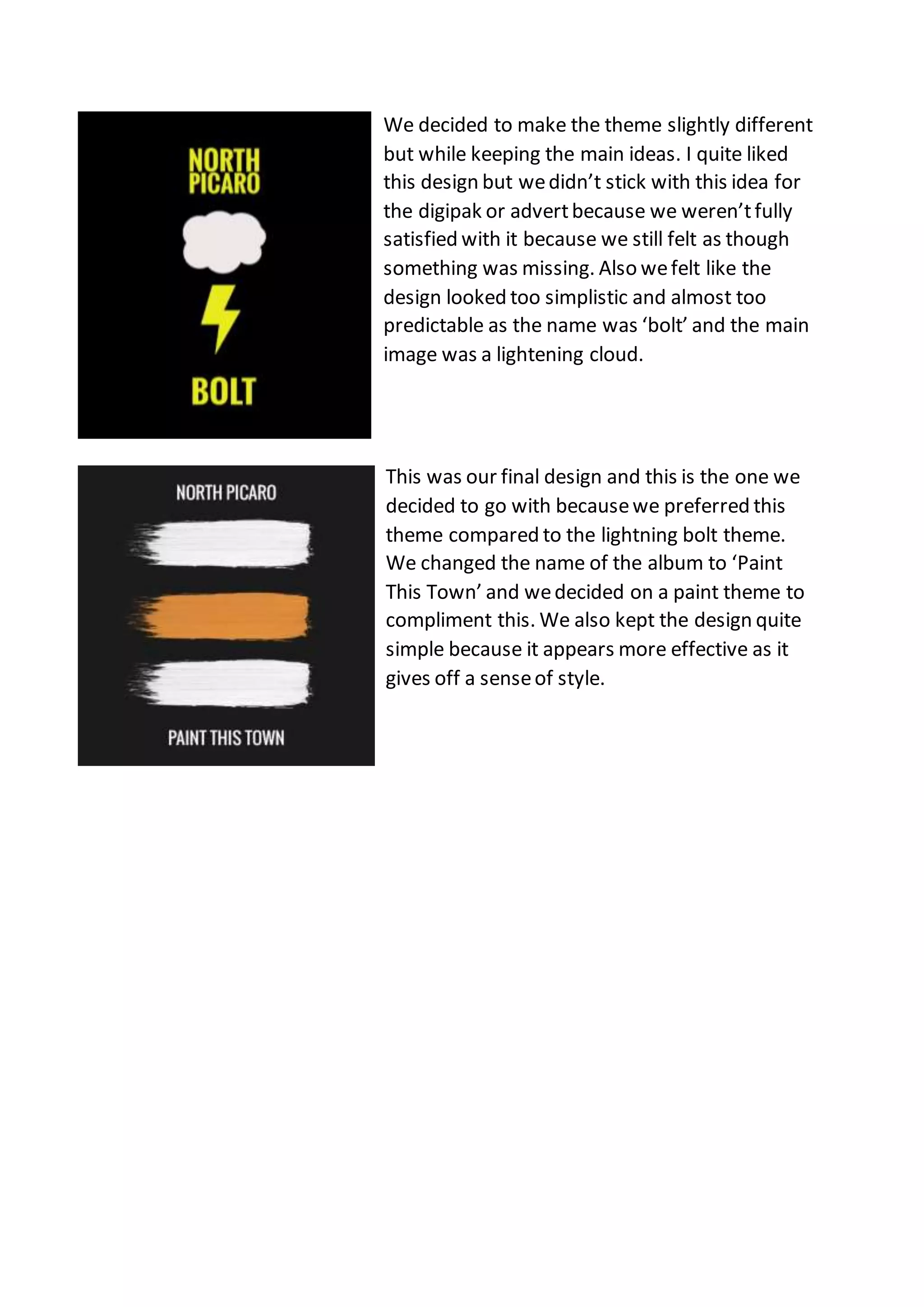 We decided to make the theme slightly different
but while keeping the main ideas. I quite liked
this design but wedidn’t stick with this idea for
the digipak or advertbecause we weren’tfully
satisfied with it because we still felt as though
something was missing. Also wefelt like the
design looked too simplistic and almost too
predictable as the name was ‘bolt’ and the main
image was a lightening cloud.
This was our final design and this is the one we
decided to go with becausewe preferred this
theme compared to the lightning bolt theme.
We changed the name of the album to ‘Paint
This Town’ and wedecided on a paint theme to
compliment this. We also kept the design quite
simple because it appears more effective as it
gives off a senseof style.