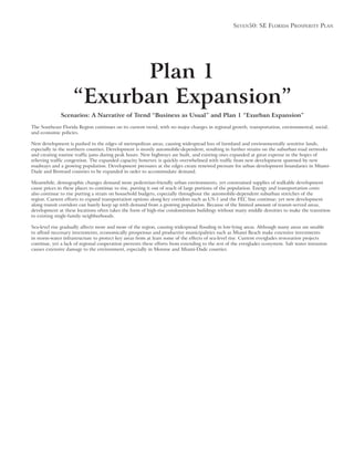 Seven50: Se Florida ProSPerity Plan
Plan 1
“Exurban Expansion”
Scenarios: A Narrative of Trend “Business as Usual” and Plan 1 “Exurban Expansion”
The Southeast Florida Region continues on its current trend, with no major changes in regional growth, transportation, environmental, social,
and economic policies.
New development is pushed to the edges of metropolitan areas, causing widespread loss of farmland and environmentally sensitive lands,
especially in the northern counties. Development is mostly automobile-dependent, resulting in further strains on the suburban road networks
roadways and a growing population. Development pressures at the edges create renewed pressure for urban development boundaries in Miami-
Meanwhile, demographic changes demand more pedestrian-friendly urban environments, yet constrained supplies of walkable development
cause prices in these places to continue to rise, putting it out of reach of large portions of the population. Energy and transportation costs
also continue to rise putting a strain on household budgets, especially throughout the automobile-dependent suburban stretches of the
along transit corridors can barely keep up with demand from a growing population. Because of the limited amount of transit-served areas,
development at these locations often takes the form of high-rise condominium buildings without many middle densities to make the transition
Sea-level rise gradually affects more and more of the region, causing widespread flooding in low-lying areas. Although many areas are unable
in storm-water infrastructure to protect key areas from at least some of the effects of sea-level rise. Current everglades restoration projects
 