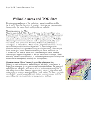 Seven50: Se Florida ProSPerity Plan
Walkable Areas and TOD Sites
The atlas shows a close-up of the preliminary scenario model created by
framework for the region that is multi-modal and walkable.
Magenta Areas on the Map
Magenta areas include Major Transit Oriented Development Sites, Minor
Transit Oriented Development Sites, and Walkable Corridors. Magenta areas
indicate improved walkability and bikeability in order to capitalize on the
investment made in transit and/or thoroughfare improvements. Walkable/
bikeable improvements include items such as greater sidewalk/bike route
connectivity, more continuous street tree shade canopy, and increased
crossing ease at intersections. Where needed, improvements should include
adjustments to land development regulations to permit and promote
pedestrian-friendly development including: buildings forming a well-shaped
public street space, doors and windows facing the street, minimization
of blank walls and back-of house service areas facing the street, and less
obtrusive parking generally placed to the rear and sides of buildings. These
areas may also warrant adjustments to land development regulations to permit
Magenta Around Major Transit Oriented Development Sites
Magenta to indicate improved walkability and bikeability is configured in
walkability and bikeability with: greatest focus on improvements within ¼
mile radius, intermediate focus on improvements within ½ mile radius, and
moderate focus on improvements within a 1-mile radius. The larger emphasis
on walkability around heavy rail transit stations is commensurate with the
increased capital investment in these transportation facilities.
 