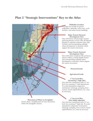Seven50: Se Florida ProSPerity Plan
Major Transit Oriented
Development Sites
Sites with heavy rail passenger stations
with long distance service (like All Aboard
Florida) or regional commuter lines (like
Tri-Rail) and corresponding walkable
urban development at densities which
support the transit investment.
Minor Transit Oriented
Development Sites
Sites with urban circulators like streetcars,
electric trolleys, and Bus Rapid Transit
and corresponding walkable urban
development at densities which support
the transit investment.
Walkable Corridors
Corridors for retrofit for greater
walkability: sidewalks, street trees, cycle
facilities, and urban format buildings.
Plan 2 “Strategic Interventions” Key to the Atlas
Protected Lands
Agricultural Lands
2’ Sea Level Rise
(Assuming 3’ high tide)
Sites that face inundation with a 2’ sea
To avoid indundation adaptation
mechanisms (drainage, pumping, levee
systems, beach replenishment, etc.) may
be necessary.
Movement of Water in Everglades
Arrows show a simplification of water movement
within the Everglades System,
2’ Sea Level Rise
(Not tidally adjusted)
Sites that face inundation with a 2’ sea
indundation adaptation mechanisms
(drainage, pumping, levee systems, beach
replenishment, etc.) may be necessary.
 