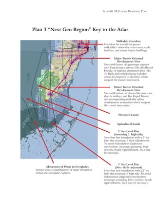Seven50: Se Florida ProSPerity Plan
Major Transit Oriented
Development Sites
Sites with heavy rail passenger stations
with long distance service (like All Aboard
Florida) or regional commuter lines (like
Tri-Rail) and corresponding walkable
urban development at densities which
support the transit investment.
Minor Transit Oriented
Development Sites
Sites with urban circulators like streetcars,
electric trolleys, and Bus Rapid Transit
and corresponding walkable urban
development at densities which support
the transit investment.
Walkable Corridors
Corridors for retrofit for greater
walkability: sidewalks, street trees, cycle
facilities, and urban format buildings.
Plan 3 “Next Gen Region” Key to the Atlas
Protected Lands
Agricultural Lands
2’ Sea Level Rise
(Assuming 3’ high tide)
Sites that face inundation with a 2’ sea
To avoid indundation adaptation
mechanisms (drainage, pumping, levee
systems, beach replenishment, etc.) may
be necessary.
Movement of Water in Everglades
Arrows show a simplification of water movement
within the Everglades System,
2’ Sea Level Rise
(Not tidally adjusted)
Sites that face inundation with a 2’ sea
indundation adaptation mechanisms
(drainage, pumping, levee systems, beach
replenishment, etc.) may be necessary.
 