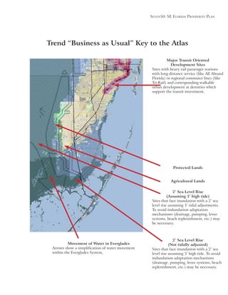 Seven50: Se Florida ProSPerity Plan
Major Transit Oriented
Development Sites
Sites with heavy rail passenger stations
with long distance service (like All Aboard
Florida) or regional commuter lines (like
Tri-Rail) and corresponding walkable
urban development at densities which
support the transit investment.
Trend “Business as Usual” Key to the Atlas
Protected Lands
Agricultural Lands
2’ Sea Level Rise
(Assuming 3’ high tide)
Sites that face inundation with a 2’ sea
To avoid indundation adaptation
mechanisms (drainage, pumping, levee
systems, beach replenishment, etc.) may
be necessary.
Movement of Water in Everglades
Arrows show a simplification of water movement
within the Everglades System,
2’ Sea Level Rise
(Not tidally adjusted)
Sites that face inundation with a 2’ sea
indundation adaptation mechanisms
(drainage, pumping, levee systems, beach
replenishment, etc.) may be necessary.
 