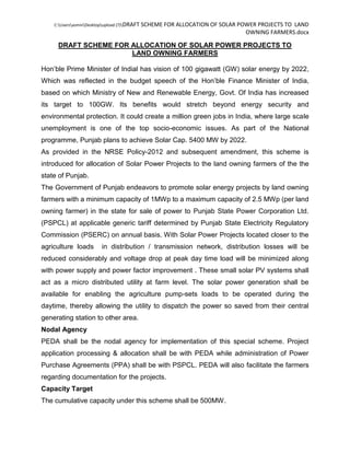 C:UsersasminDesktopupload (7)DRAFT SCHEME FOR ALLOCATION OF SOLAR POWER PROJECTS TO LAND
OWNING FARMERS.docx
DRAFT SCHEME FOR ALLOCATION OF SOLAR POWER PROJECTS TO
LAND OWNING FARMERS
Hon’ble Prime Minister of Indial has vision of 100 gigawatt (GW) solar energy by 2022,
Which was reflected in the budget speech of the Hon’ble Finance Minister of India,
based on which Ministry of New and Renewable Energy, Govt. Of India has increased
its target to 100GW. Its benefits would stretch beyond energy security and
environmental protection. It could create a million green jobs in India, where large scale
unemployment is one of the top socio-economic issues. As part of the National
programme, Punjab plans to achieve Solar Cap. 5400 MW by 2022.
As provided in the NRSE Policy-2012 and subsequent amendment, this scheme is
introduced for allocation of Solar Power Projects to the land owning farmers of the the
state of Punjab.
The Government of Punjab endeavors to promote solar energy projects by land owning
farmers with a minimum capacity of 1MWp to a maximum capacity of 2.5 MWp (per land
owning farmer) in the state for sale of power to Punjab State Power Corporation Ltd.
(PSPCL) at applicable generic tariff determined by Punjab State Electricity Regulatory
Commission (PSERC) on annual basis. With Solar Power Projects located closer to the
agriculture loads in distribution / transmission network, distribution losses will be
reduced considerably and voltage drop at peak day time load will be minimized along
with power supply and power factor improvement . These small solar PV systems shall
act as a micro distributed utility at farm level. The solar power generation shall be
available for enabling the agriculture pump-sets loads to be operated during the
daytime, thereby allowing the utility to dispatch the power so saved from their central
generating station to other area.
Nodal Agency
PEDA shall be the nodal agency for implementation of this special scheme. Project
application processing & allocation shall be with PEDA while administration of Power
Purchase Agreements (PPA) shall be with PSPCL. PEDA will also facilitate the farmers
regarding documentation for the projects.
Capacity Target
The cumulative capacity under this scheme shall be 500MW.
 
