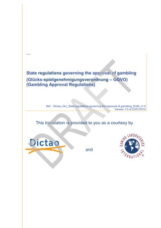 Th is trans lation is provi ded to you as a courtes y by Dictao and G LI.




State regulations governing the approval of gambling
(Glücks-spielgenehmigungsverordnung – GGVO)
        spielgenehmigungsverordnung
(Gambling Approval Regulations)



                                                                                 Ref. : Dictao_GLI_State regulations governing the approval of gambling_
                                                                                         ictao_GLI_State                                       gambling_Draft_v1.0
                                                                                                                                         Version 1.0 of 23/01/2012




                                                                            This translation is provided to you as a courtesy by




                                                                                                                 and
 