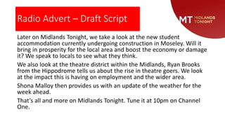 Radio Advert – Draft Script
Later on Midlands Tonight, we take a look at the new student
accommodation currently undergoing construction in Moseley. Will it
bring in prosperity for the local area and boost the economy or damage
it? We speak to locals to see what they think.
We also look at the theatre district within the Midlands, Ryan Brooks
from the Hippodrome tells us about the rise in theatre goers. We look
at the impact this is having on employment and the wider area.
Shona Malloy then provides us with an update of the weather for the
week ahead.
That’s all and more on Midlands Tonight. Tune it at 10pm on Channel
One.
 