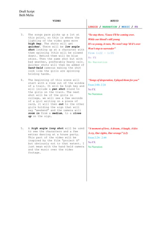 Draft Script
Beth Melia
                      VIDEO                                        AUDIO

                                             LYRICS / NARRATION / MUSIC / FX

 3.    The songs pace picks up a lot at      “So stay there, 'Cause I'll be coming over,
       this point, so this is where the
       lighting of the video goes more       While our blood's still young
       high key. The shots will get          It's so young, it runs, We won't stop 'til it's over
       quicker. There will be low angle
       shot looking up at a character with   Won't stop to surrender”
       them spinning (this will be slowed    From 1:22 – 1:55
       down). Behind them will be blue
       skies. Then the same shot but with    No FX
       bad weather, preferably heavy rain.   No Narration
       Quicker shots will then be added of
       hand-held cameras making the shot
       look like the girls are spinning
       holding hands.

 4.    The beginning of this scene will      “Songs of desperation, I played them for you”
       start with a view out of the window
       of a train. It will be high key and   From 2:00- 2:24
       will include a pan shot round to      No FX
       the girls on the train. The next
       shot will be of the girls in          No Narration
       college, we will see a few seconds
       of a girl writing on a piece of
       card, it will then cut to the other
       girls holding the sign that will
       say “weekend” and the camera will
       zoom in from a medium, to a close
       up on the sign.



 5.    A high angle long shot will be used   “A moment of love, A dream, A laugh, A kiss
       to see the characters and a few
       extras dancing at a house party.      A cry, Our rights, Our wrongs” (x2)
       This part of the video will be        From 2:24- 2:44
       inspired by the film “project X”
       but obviously not to that extent. I   No FX
       just mean with the hand held camera   No Narration
       and the music over the video
       footage.
 