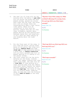 Draft Script
Beth Melia
                      VIDEO                                        AUDIO

                                             LYRICS / NARRATION / MUSIC / FX

 6.    The next lot of clips will be the     “Stay there 'Cause I'll be coming over, While
       morning after the party. A pan shot
       will go across the house and show     our blood's still young, It's so young, it runs,
       people asleep, spread out across      We won't stop 'til it's over, Won't stop to
       each other and the room. The house
       will look as though there has         surrender”
       stereotypically been a teen (skins    From- 2:44- 3:16
       like) party. There will be
       conventions of this such as,          No FX
       bottles, people with pen all over     No Narration
       them, streamers, general mess,
       people getting up and leaving half
       dressed, messy hair and hung-over.
       It will show the teens waking up
       and laughing about the night
       before.



 7.    For the final part of the song, it    “Won't stop 'til it's over, Won't stop 'til it's over
       will show the girls, having flash
       backs of the party. The clips will    Won't stop 'til it's over,”
       be mainly medium shots and some       From 3:16- 3:55
       close ups of them generally having
       a good time. A fading transition      No FX
       will go from a packed room full of    No Narration
       people dancing to it fading to all
       the people asleep.
 8.    The final scene will be the girls     “Won't stop to surrender”
       walking out the house, looking
       rough, but happy, showing that they   From 3:33- 3:55
       had a good night. The shot will be    No FX
       a long shot of them walking up a
       road, walking away from the camera,   No Narration
       with their backs towards the camera
       walking toward the sunrise, so it
       will be high key. The three of them
       will be holding hands, hobbling
       away, as they get into the distance
       it will fade to black as the song
       finishes.
 