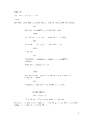 2
FADE IN:
INT. BEN’S HOUSE – DAY
Scene 1
BEN AND ADAM ARE PLAYING FIFA, SAT ON THE SOFA TOGETHER.
BEN
Nah you should’ve scored that man
ADAM
Bro allow it I don’t play this rubbish
BEN
Rubbish?! You play it all the time
ADAM
I do not
BEN
Phahahah, regardless mate, you should’ve
scored.
What you saying later?
ADAM
Not sure man, probably teaching you how to
play this game.
BEN
Teaching me?! Nah you can’t talk man.
(PHONE RINGS)
BEN (CONT’D)
It’s Chloe, I’m gunna grab it quick.
Ben goes to the other side of room to pick up the face time
call, it’s his girlfriend Chloe.
 