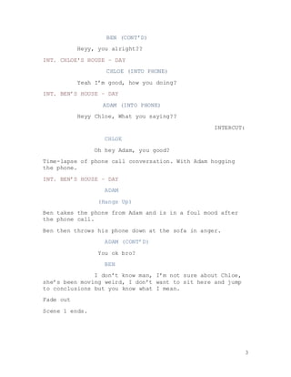 3
BEN (CONT’D)
Heyy, you alright??
INT. CHLOE’S HOUSE – DAY
CHLOE (INTO PHONE)
Yeah I’m good, how you doing?
INT. BEN’S HOUSE – DAY
ADAM (INTO PHONE)
Heyy Chloe, What you saying??
INTERCUT:
CHLOE
Oh hey Adam, you good?
Time-lapse of phone call conversation. With Adam hogging
the phone.
INT. BEN’S HOUSE – DAY
ADAM
(Hangs Up)
Ben takes the phone from Adam and is in a foul mood after
the phone call.
Ben then throws his phone down at the sofa in anger.
ADAM (CONT’D)
You ok bro?
BEN
I don’t know man, I’m not sure about Chloe,
she’s been moving weird, I don’t want to sit here and jump
to conclusions but you know what I mean.
Fade out
Scene 1 ends.
 