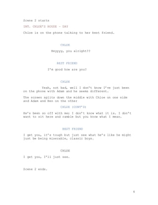 4
Scene 2 starts
INT. CHLOE’S HOUSE – DAY
Chloe is on the phone talking to her best friend.
CHLOE
Heyyyy, you alright??
BEST FRIEND
I’m good how are you?
CHLOE
Yeah, not bad, well I don’t know I’ve just been
on the phone with Adam and he seems different.
The screen splits down the middle with Chloe on one side
and Adam and Ben on the other
CHLOE (CONT’D)
He’s been so off with me; I don’t know what it is. I don’t
want to sit here and ramble but you know what I mean.
BEST FRIEND
I get you, it’s tough but just see what he’s like he might
just be being miserable, classic boys.
CHLOE
I get you, I’ll just see.
Scene 2 ends.
 