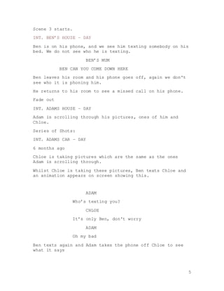 5
Scene 3 starts.
INT. BEN’S HOUSE – DAY
Ben is on his phone, and we see him texting somebody on his
bed. We do not see who he is texting.
BEN’S MUM
BEN CAN YOU COME DOWN HERE
Ben leaves his room and his phone goes off, again we don't
see who it is phoning him.
He returns to his room to see a missed call on his phone.
Fade out
INT. ADAMS HOUSE – DAY
Adam is scrolling through his pictures, ones of him and
Chloe.
Series of Shots:
INT. ADAMS CAR – DAY
6 months ago
Chloe is taking pictures which are the same as the ones
Adam is scrolling through.
Whilst Chloe is taking these pictures, Ben texts Chloe and
an animation appears on screen showing this.
ADAM
Who’s texting you?
CHLOE
It’s only Ben, don't worry
ADAM
Oh my bad
Ben texts again and Adam takes the phone off Chloe to see
what it says
 