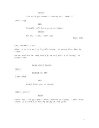 7
CHLOE
You said you weren’t coming till later!!
(smirking)
BEN
Thought it’d be a nice surprise.
CHLOE
NO NO, it is, thank you
Fade out:
EXT. WALKWAY – DAY
Adam is on his way to Chloe’s house, un aware that Ben is
there.
As he arrives he sees Ben’s bike and starts to worry, he
phones ben.
ADAM (INTO PHONE)
(angry)
FAMILY IS IT?
(Confused)
BEN
What? What you on about?
(still angry)
ADAM
Don't act like you don't know, moving to Chloe, I should’ve
known it wasn't her moving shady it was you!
 