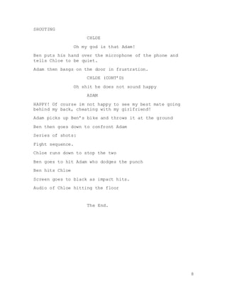 8
SHOUTING
CHLOE
Oh my god is that Adam!
Ben puts his hand over the microphone of the phone and
tells Chloe to be quiet.
Adam then bangs on the door in frustration.
CHLOE (CONT’D)
Oh shit he does not sound happy
ADAM
HAPPY! Of course im not happy to see my best mate going
behind my back, cheating with my girlfriend!
Adam picks up Ben’s bike and throws it at the ground
Ben then goes down to confront Adam
Series of shots:
Fight sequence.
Chloe runs down to stop the two
Ben goes to hit Adam who dodges the punch
Ben hits Chloe
Screen goes to black as impact hits.
Audio of Chloe hitting the floor
The End.
 