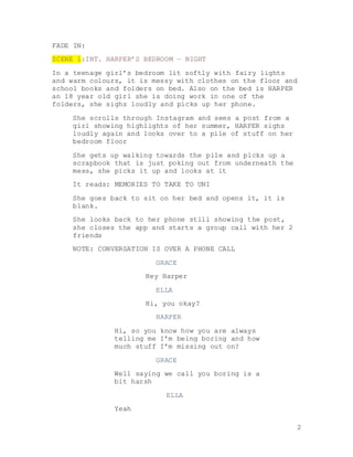 2
FADE IN:
SCENE 1:INT. HARPER’S BEDROOM – NIGHT
In a teenage girl’s bedroom lit softly with fairy lights
and warm colours, it is messy with clothes on the floor and
school books and folders on bed. Also on the bed is HARPER
an 18 year old girl she is doing work in one of the
folders, she sighs loudly and picks up her phone.
She scrolls through Instagram and sees a post from a
girl showing highlights of her summer, HARPER sighs
loudly again and looks over to a pile of stuff on her
bedroom floor
She gets up walking towards the pile and picks up a
scrapbook that is just poking out from underneath the
mess, she picks it up and looks at it
It reads: MEMORIES TO TAKE TO UNI
She goes back to sit on her bed and opens it, it is
blank.
She looks back to her phone still showing the post,
she closes the app and starts a group call with her 2
friends
NOTE: CONVERSATION IS OVER A PHONE CALL
GRACE
Hey Harper
ELLA
Hi, you okay?
HARPER
Hi, so you know how you are always
telling me I’m being boring and how
much stuff I’m missing out on?
GRACE
Well saying we call you boring is a
bit harsh
ELLA
Yeah
 