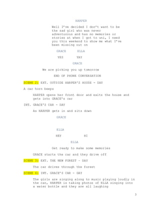 3
HARPER
Well I’ve decided I don’t want to be
the sad girl who was never
adventurous and has no memories or
stories at when I got to uni, I need
you this weekend to show me what I’ve
been missing out on
GRACE ELLA
YES YAY
GRACE
We are picking you up tomorrow
END OF PHONE CONVERSATION
SCENE 2: EXT. OUTSIDE HARPER’S HOUSE - DAY
A car horn beeps
HARPER opens her front door and exits the house and
gets into GRACE’s car
INT. GRACE’S CAR - DAY
As HARPER gets in and sits down
GRACE
ELLA
HEY HI
ELLA
Get ready to make some memories
GRACE starts the car and they drive off
SCENE 3: EXT. THE NEW FOREST – DAY
The car drives through the forest
SCENE 4: INT. GRACE’S CAR - DAY
The girls are singing along to music playing loudly in
the car, HARPER is taking photos of ELLA singing into
a water bottle and they are all laughing
 