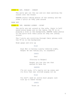 4
SCENE 5: EXT. FOREST – SUNSET
The girls get out the car and sit down watching the
sunset over the forest
HARPER starts taking photos of the scenery and the
other 2 girls as they joke around
FADE OUT
SCENE 6: INT. HARPERS LOUNGE – NIGHT
The girls are sat around on the sofa, there is half
eaten pizza boxes are on the table, the TV is on
playing a film in the background, HARPER takes photos
of the girls with their pizza as they are joking
around
The 3 girls are scrolling through their phones with
the TV on in the background
ELLA gasps and sits up
ELLA
Guys Ben is having a party tomorrow night,
Harper we are taking you, no arguments
GRACE
Yes!
(Turning to Harper)
Harper you are the one that
wanted to have fun
HARPER
I’m not sure, it’s really not my scene and
its Ella that was invited anyway not me
ELLA
You don’t need an invite most people just
turn up to these things
GRACE
Trust us
 