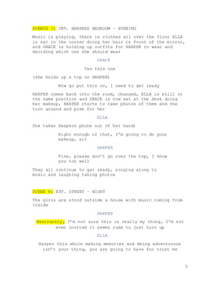 5
SCENCE 7: INT. HARPERS BEDROOM – EVENING
Music is playing, there is clothes all over the floor ELLA
is sat in the corner doing her hair in front of the mirror,
and GRACE is holding up outfits for HARPER to wear and
deciding which one she should wear
GRACE
Yes this one
(she holds up a top to HARPER)
Now go put this on, I need to get ready
HARPER comes back into the room, changed, ELLA is still in
the same position and GRACE is now sat at the desk doing
her makeup, HARPER starts to take photos of them and the
turn around and pose for her
ELLA
She takes Harpers phone out of her hand)
Right enough of that, I’m going to do your
makeup, sit
HARPER
Fine, please don’t go over the top, I know
you too well
They all continue to get ready, singing along to
music and laughing taking photos
SCENE 8: EXT. STREET – NIGHT
The girls are stood outside a house with music coming from
inside
HARPER
Hesitantly, I’m not sure this is really my thing, I’m not
even invited it seems rude to just turn up
ELLA
Harper this whole making memories and being adventurous
isn’t your thing, you are going to have fun trust me
 