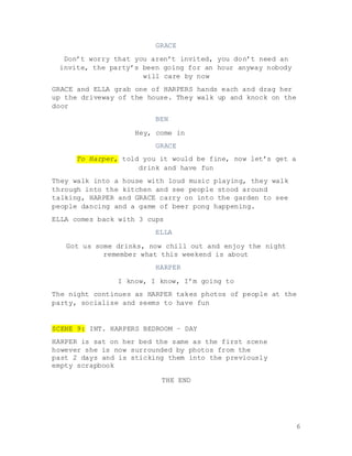 6
GRACE
Don’t worry that you aren’t invited, you don’t need an
invite, the party’s been going for an hour anyway nobody
will care by now
GRACE and ELLA grab one of HARPERS hands each and drag her
up the driveway of the house. They walk up and knock on the
door
BEN
Hey, come in
GRACE
To Harper, told you it would be fine, now let’s get a
drink and have fun
They walk into a house with loud music playing, they walk
through into the kitchen and see people stood around
talking, HARPER and GRACE carry on into the garden to see
people dancing and a game of beer pong happening.
ELLA comes back with 3 cups
ELLA
Got us some drinks, now chill out and enjoy the night
remember what this weekend is about
HARPER
I know, I know, I’m going to
The night continues as HARPER takes photos of people at the
party, socialise and seems to have fun
SCENE 9: INT. HARPERS BEDROOM – DAY
HARPER is sat on her bed the same as the first scene
however she is now surrounded by photos from the
past 2 days and is sticking them into the previously
empty scrapbook
THE END
 