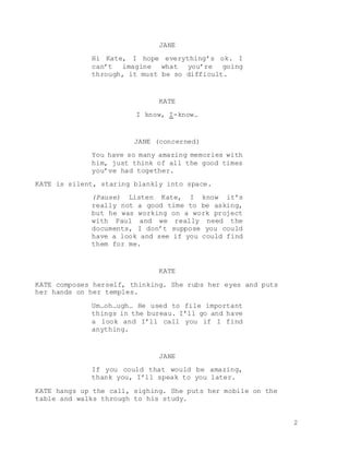 2
JANE
Hi Kate, I hope everything’s ok. I
can’t imagine what you’re going
through, it must be so difficult.
KATE
I know, I-know…
JANE (concerned)
You have so many amazing memories with
him, just think of all the good times
you’ve had together.
KATE is silent, staring blankly into space.
(Pause) Listen Kate, I know it’s
really not a good time to be asking,
but he was working on a work project
with Paul and we really need the
documents, I don’t suppose you could
have a look and see if you could find
them for me.
KATE
KATE composes herself, thinking. She rubs her eyes and puts
her hands on her temples.
Um…oh…ugh… He used to file important
things in the bureau. I’ll go and have
a look and I’ll call you if I find
anything.
JANE
If you could that would be amazing,
thank you, I’ll speak to you later.
KATE hangs up the call, sighing. She puts her mobile on the
table and walks through to his study.
 