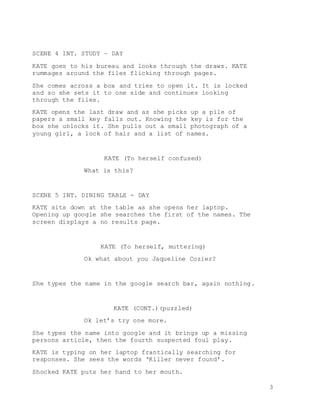 3
SCENE 4 INT. STUDY – DAY
KATE goes to his bureau and looks through the draws. KATE
rummages around the files flicking through pages.
She comes across a box and tries to open it. It is locked
and so she sets it to one side and continues looking
through the files.
KATE opens the last draw and as she picks up a pile of
papers a small key falls out. Knowing the key is for the
box she unlocks it. She pulls out a small photograph of a
young girl, a lock of hair and a list of names.
KATE (To herself confused)
What is this?
SCENE 5 INT. DINING TABLE - DAY
KATE sits down at the table as she opens her laptop.
Opening up google she searches the first of the names. The
screen displays a no results page.
KATE (To herself, muttering)
Ok what about you Jaqueline Cozier?
She types the name in the google search bar, again nothing.
KATE (CONT.)(puzzled)
Ok let’s try one more.
She types the name into google and it brings up a missing
persons article, then the fourth suspected foul play.
KATE is typing on her laptop frantically searching for
responses. She sees the words ‘Killer never found’.
Shocked KATE puts her hand to her mouth.
 
