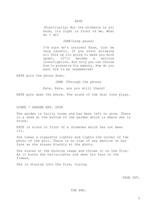 5
KATE
(Frantically) But the evidence is all
here, its right in front of me. What
do I do?
JANE(Long pause)
I’m sure he’s innocent Kate, just be
very careful. If you start bringing
all this up its going to make you more
upset, it’ll become a serious
investigation. But only you can choose
how to preserve his memory. How do you
want him to be remembered?
KATE puts the phone down.
JANE (Through the phone)
Kate… Kate… are you still there?
KATE puts down the phone. The sound of the dial tone plays.
SCENE 7 GARDEN EXT. DUSK
The garden is fairly large and has been left to grow. There
is a shed at the bottom of the garden which is where she is
stood.
KATE is stood in front of a chimenea which has not been
lit.
She takes a cigarette lighter and lights the corner of the
photo of the girl. There is no sign of any emotion on her
face as she stares blankly at the photo.
She stares at the burning image and throws it on the fire.
As it burns she hallucinates and sees his face in the
flames.
She is staring into the fire, crying.
FADE OUT.
THE END.
 