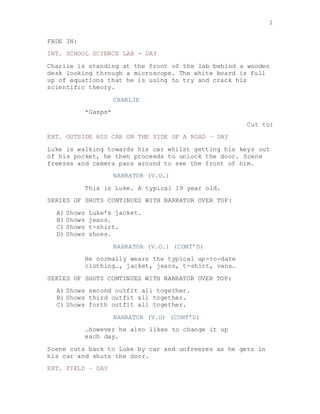 1
FADE IN:
INT. SCHOOL SCIENCE LAB - DAY
Charlie is standing at the front of the lab behind a wooden
desk looking through a microscope. The white board is full
up of equations that he is using to try and crack his
scientific theory.
CHARLIE
*Gasps*
Cut to:
EXT. OUTSIDE HIS CAR ON THE SIDE OF A ROAD – DAY
Luke is walking towards his car whilst getting his keys out
of his pocket, he then proceeds to unlock the door. Scene
freezes and camera pans around to see the front of him.
NARRATOR (V.O.)
This is Luke. A typical 19 year old.
SERIES OF SHOTS CONTINUES WITH NARRATOR OVER TOP:
A) Shows Luke’s jacket.
B) Shows jeans.
C) Shows t-shirt.
D) Shows shoes.
NARRATOR (V.O.) (CONT’D)
He normally wears the typical up-to-date
clothing…, jacket, jeans, t-shirt, vans…
SERIES OF SHOTS CONTINUES WITH NARRATOR OVER TOP:
A) Shows second outfit all together.
B) Shows third outfit all together.
C) Shows forth outfit all together.
NARRATOR (V.O) (CONT’D)
…however he also likes to change it up
each day.
Scene cuts back to Luke by car and unfreezes as he gets in
his car and shuts the door.
EXT. FIELD – DAY
 
