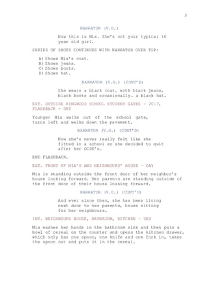 3
NARRATOR (V.O.)
Now this is Mia. She’s not your typical 16
year old girl.
SERIES OF SHOTS CONTINUES WITH NARRATOR OVER TOP:
A) Shows Mia’s coat.
B) Shows jeans.
C) Shows boots.
D) Shows hat.
NARRATOR (V.O.) (CONT’D)
She wears a black coat, with black jeans,
black boots and occasionally… a black hat.
EXT. OUTSIDE RINGWOOD SCHOOL STUDENT GATES – 2017,
FLASHBACK - DAY
Younger Mia walks out of the school gate,
turns left and walks down the pavement.
NARRATOR (V.O.) (CONT’D)
Now she’s never really felt like she
fitted in a school so she decided to quit
after her GCSE’s…
END FLASHBACK.
EXT. FRONT OF MIA’S AND NEIGHBOURS’ HOUSE – DAY
Mia is standing outside the front door of her neighbor’s
house looking forward. Her parents are standing outside of
the front door of their house looking forward.
NARRATOR (V.O.) (CONT’D)
And ever since then, she has been living
next door to her parents, house sitting
for her neighbours.
INT. NEIGHBOURS HOUSE, BATHROOM, KITCHEN – DAY
Mia washes her hands in the bathroom sink and then puts a
bowl of cereal on the counter and opens the kitchen drawer,
which only has one spoon, one knife and one fork in, takes
the spoon out and puts it in the cereal.
 