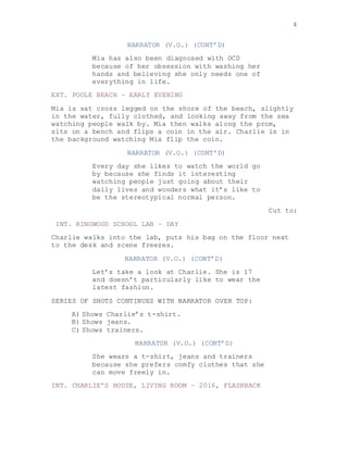 4
NARRATOR (V.O.) (CONT’D)
Mia has also been diagnosed with OCD
because of her obsession with washing her
hands and believing she only needs one of
everything in life.
EXT. POOLE BEACH – EARLY EVENING
Mia is sat cross legged on the shore of the beach, slightly
in the water, fully clothed, and looking away from the sea
watching people walk by. Mia then walks along the prom,
sits on a bench and flips a coin in the air. Charlie is in
the background watching Mia flip the coin.
NARRATOR (V.O.) (CONT’D)
Every day she likes to watch the world go
by because she finds it interesting
watching people just going about their
daily lives and wonders what it’s like to
be the stereotypical normal person.
Cut to:
INT. RINGWOOD SCHOOL LAB – DAY
Charlie walks into the lab, puts his bag on the floor next
to the desk and scene freezes.
NARRATOR (V.O.) (CONT’D)
Let’s take a look at Charlie. She is 17
and doesn’t particularly like to wear the
latest fashion.
SERIES OF SHOTS CONTINUES WITH NARRATOR OVER TOP:
A) Shows Charlie’s t-shirt.
B) Shows jeans.
C) Shows trainers.
NARRATOR (V.O.) (CONT’D)
She wears a t-shirt, jeans and trainers
because she prefers comfy clothes that she
can move freely in.
INT. CHARLIE’S HOUSE, LIVING ROOM – 2016, FLASHBACK
 