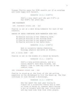 5
Younger Charlie opens her GCSE results out of an envelope
and looks happy with herself.
NARRATOR (V.O.) (CONT’D)
She’s a very smart girl who got 9 A*’s in
her GCSE’s two years ago…
END FLASHBACK
INT. RINGWOOD SCHOOL LAB – DAY
Charlie is sat at a desk doing homework for each of her
subjects.
SERIES OF SHOTS CONTINUES WITH NARRATOR OVER TOP:
A) Charlie writing in her chemistry book.
B) Charlie writing in her biology book.
C) Charlie writing in her physics book.
D) Charlie writing in her maths book.
NARRATOR (V.O.) (CONT’D)
And is currently taking chemistry,
biology, physics and maths at A-Level.
EXT. A LOCAL PARK – DAY
Charlie is sat on the middle of a bench by herself.
NARRATOR (V.O.) (CONT’D)
She’s a very private person, and as a
result doesn’t have many friends, and
doesn’t like to take any risks out of her
comfort zone.
INT. RINGWOOD SCHOOL LAB – DAY
Charlie is stood up at the front of the lab writing
equations on the whiteboard to fill the board up. She then
continues to look through a microscope.
NARRATOR (V.O.) (CONT’D)
She has spent the last year trying to
figure out a scientific theory and is ever
so close to doing it, however she’s having
a bit of trouble with the last little bits
and may need some help from other people…
 