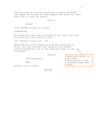 6
Charlie looks up from her microscope in shock realizing
that maybe the actions of other people have given her ideas
about how to crack the theory.
CHARLIE
*Gasps*
Film rewinds through all scenes
SLOW-MOTION
Mia flipping a coin and it falling on the floor, and Luke
hitting a golf ball with his club.
INT. RINGWOOD SCHOOL LAB – DAY
Shows Charlie still looking up from her microscope in
shock. She then realizes that those actions haven’t
actually helped her and so she looks back down to the
microscope.
CHARLIE
(Frustratingly)
Nope.
Screens cuts to black.
THE END
Added more detail in
the scene
descriptions so the
storyline makes more
sense.
 
