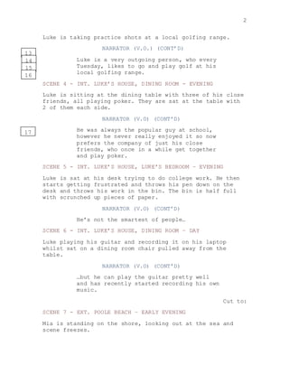 2
Luke is taking practice shots at a local golfing range.
NARRATOR (V.O.) (CONT’D)
Luke is a very outgoing person, who every
Tuesday, likes to go and play golf at his
local golfing range.
SCENE 4 - INT. LUKE’S HOUSE, DINING ROOM - EVENING
Luke is sitting at the dining table with three of his close
friends, all playing poker. They are sat at the table with
2 of them each side.
NARRATOR (V.O) (CONT’D)
He was always the popular guy at school,
however he never really enjoyed it so now
prefers the company of just his close
friends, who once in a while get together
and play poker.
SCENE 5 - INT. LUKE’S HOUSE, LUKE’S BEDROOM – EVENING
Luke is sat at his desk trying to do college work. He then
starts getting frustrated and throws his pen down on the
desk and throws his work in the bin. The bin is half full
with scrunched up pieces of paper.
NARRATOR (V.O) (CONT’D)
He’s not the smartest of people…
SCENE 6 - INT. LUKE’S HOUSE, DINING ROOM – DAY
Luke playing his guitar and recording it on his laptop
whilst sat on a dining room chair pulled away from the
table.
NARRATOR (V.O) (CONT’D)
…but he can play the guitar pretty well
and has recently started recording his own
music.
Cut to:
SCENE 7 - EXT. POOLE BEACH – EARLY EVENING
Mia is standing on the shore, looking out at the sea and
scene freezes.
13
14
15
16
17
 