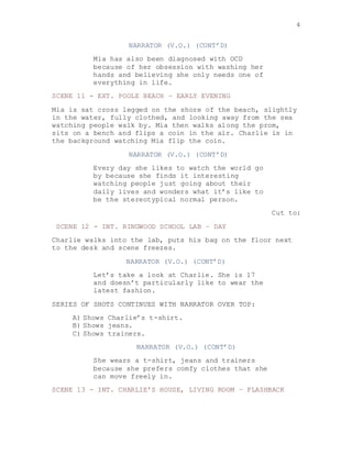 4
NARRATOR (V.O.) (CONT’D)
Mia has also been diagnosed with OCD
because of her obsession with washing her
hands and believing she only needs one of
everything in life.
SCENE 11 - EXT. POOLE BEACH – EARLY EVENING
Mia is sat cross legged on the shore of the beach, slightly
in the water, fully clothed, and looking away from the sea
watching people walk by. Mia then walks along the prom,
sits on a bench and flips a coin in the air. Charlie is in
the background watching Mia flip the coin.
NARRATOR (V.O.) (CONT’D)
Every day she likes to watch the world go
by because she finds it interesting
watching people just going about their
daily lives and wonders what it’s like to
be the stereotypical normal person.
Cut to:
SCENE 12 - INT. RINGWOOD SCHOOL LAB – DAY
Charlie walks into the lab, puts his bag on the floor next
to the desk and scene freezes.
NARRATOR (V.O.) (CONT’D)
Let’s take a look at Charlie. She is 17
and doesn’t particularly like to wear the
latest fashion.
SERIES OF SHOTS CONTINUES WITH NARRATOR OVER TOP:
A) Shows Charlie’s t-shirt.
B) Shows jeans.
C) Shows trainers.
NARRATOR (V.O.) (CONT’D)
She wears a t-shirt, jeans and trainers
because she prefers comfy clothes that she
can move freely in.
SCENE 13 - INT. CHARLIE’S HOUSE, LIVING ROOM – FLASHBACK
 