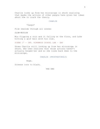 6
Charlie looks up from her microscope in shock realizing
that maybe the actions of other people have given her ideas
about how to crack the theory.
CHARLIE
*Gasps*
Film rewinds through all scenes
SLOW-MOTION
Mia flipping a coin and it falling on the floor, and Luke
hitting a golf ball with his club.
SCENE 17 - INT. RINGWOOD SCHOOL LAB – DAY
Shows Charlie still looking up from her microscope in
shock. She then realizes that those actions haven’t
actually helped her and so she looks back down to the
microscope.
CHARLIE (FRUSTRATINGLY)
Nope.
Screens cuts to black.
THE END
 