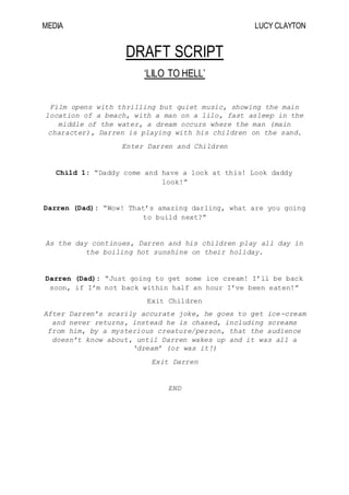 MEDIA LUCY CLAYTON
DRAFT SCRIPT
‘LILO TO HELL’
Film opens with thrilling but quiet music, showing the main
location of a beach, with a man on a lilo, fast asleep in the
middle of the water, a dream occurs where the man (main
character), Darren is playing with his children on the sand.
Enter Darren and Children
Child 1: “Daddy come and have a look at this! Look daddy
look!”
Darren (Dad): “Wow! That’s amazing darling, what are you going
to build next?”
As the day continues, Darren and his children play all day in
the boiling hot sunshine on their holiday.
Darren (Dad): “Just going to get some ice cream! I’ll be back
soon, if I’m not back within half an hour I’ve been eaten!”
Exit Children
After Darren’s scarily accurate joke, he goes to get ice-cream
and never returns, instead he is chased, including screams
from him, by a mysterious creature/person, that the audience
doesn’t know about, until Darren wakes up and it was all a
‘dream’ (or was it!)
Exit Darren
END
 