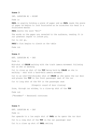 Scene 3
INT. LOCATION #2 - NIGHT
Fade in
PAUL is angrily holding a piece of paper and as PAUL reads the piece
of paper he begins to look frustrated as he scratches his head in a
frustrated manner
PAUL mouths the word “Shit”
The words on the paper are revealed to the audience, reading It is
our greatest regret to inform you…
Cut to let go…
PAUL’s fist begins to clench on the table
Fade out
…
Scene 4
EXT. LOCATION #1 - DAY
Fade in
Mid-shot of CHLOE walking with the track camera movement following
her as she is walking
Cut to close up shot of the TOY being held by CHLOE as she is
walking – shot with a hand-held camera movement
Cut to an over-the-shoulder shot of CHLOE as she opens the car door
and places the TOY in the front passenger seat of the car
Cut to long shot of the TOY in the passenger seat
[Diegetic sound of door closing]
Zoom, through car window, to a close-up shot of the TOY
Fade out
[“November” - Bensound] continues
Scene 5
EXT. LOCATION #1 - DAY
Fade in
Pan upwards to a low angle shot of PAUL as he opens the car door
Cut to a long shot of the TOY in the car passenger seat
Cut to a close up shot of PAUL smiling
 