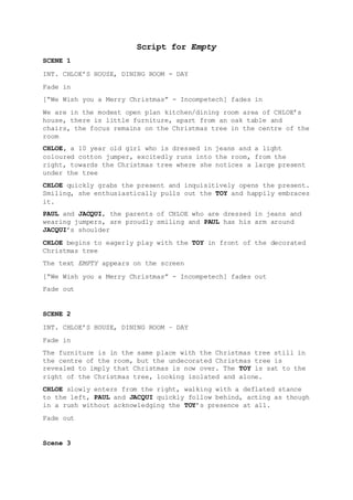 Script for Empty
SCENE 1
INT. CHLOE’S HOUSE, DINING ROOM - DAY
Fade in
[“We Wish you a Merry Christmas” - Incompetech] fades in
We are in the modest open plan kitchen/dining room area of CHLOE’s
house, there is little furniture, apart from an oak table and
chairs, the focus remains on the Christmas tree in the centre of the
room
CHLOE, a 10 year old girl who is dressed in jeans and a light
coloured cotton jumper, excitedly runs into the room, from the
right, towards the Christmas tree where she notices a large present
under the tree
CHLOE quickly grabs the present and inquisitively opens the present.
Smiling, she enthusiastically pulls out the TOY and happily embraces
it.
PAUL and JACQUI, the parents of CHLOE who are dressed in jeans and
wearing jumpers, are proudly smiling and PAUL has his arm around
JACQUI’s shoulder
CHLOE begins to eagerly play with the TOY in front of the decorated
Christmas tree
The text EMPTY appears on the screen
[“We Wish you a Merry Christmas” - Incompetech] fades out
Fade out
SCENE 2
INT. CHLOE’S HOUSE, DINING ROOM – DAY
Fade in
The furniture is in the same place with the Christmas tree still in
the centre of the room, but the undecorated Christmas tree is
revealed to imply that Christmas is now over. The TOY is sat to the
right of the Christmas tree, looking isolated and alone.
CHLOE slowly enters from the right, walking with a deflated stance
to the left, PAUL and JACQUI quickly follow behind, acting as though
in a rush without acknowledging the TOY’s presence at all.
Fade out
Scene 3
 