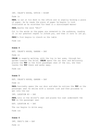 INT. CHLOE’S HOUSE, OFFICE - NIGHT
Fade in
PAUL is sat at his desk in the office and is angrily holding a piece
of paper. As he reads the piece of paper he begins to look
frustrated as he scratches his head in a discouraged manner
PAUL mouths the word “Shit”
Cut to the words on the paper are revealed to the audience, reading
It is our greatest regret to inform you… and then it cuts to let go…
PAUL’s fist begins to clench on the table
Fade out
Scene 4
EXT. CHLOE’S HOUSE, GARDEN - DAY
Fade in
CHLOE is eagerly walking, with the toy in her arms, through her
garden towards the drive. CHLOE opens the car door and delicately
places the TOY in the front passenger seat of the car, she then
leaves the TOY there and walks away.
Fade out
Scene 5
EXT. CHLOE’S HOUSE, GARDEN - DAY
Fade in
PAUL hurriedly opens the car door and when he notices the TOY on the
passenger seat he smiles with a content look and then proceeds to
get into the car
INT. LOCATION #3 - DAY
PAUL sits in the driver’s seat and places his coat underneath the
TOY on the passenger seat
EXT. LOCATION #1 - DAY
The car begins to drive away
Fade out
Scene 6
INT. PAUL’S CAR - DAY
Fade in
 