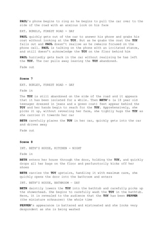 PAUL’s phone begins to ring so he begins to pull the car over to the
side of the road with an anxious look on his face
EXT. BURELY, FOREST ROAD - DAY
PAUL quickly gets out of the car to answer his phone and grabs his
coat without looking at the TOY. But as he grabs the coat the TOY
falls out and PAUL doesn’t realise as he remains focused on the
phone call. PAUL is talking on the phone with an irritated stance,
and still doesn’t acknowledge the TOY on the floor behind him
PAUL hurriedly gets back in the car without realising he has left
the TOY. The car pulls away leaving the TOY abandoned.
Fade out
Scene 7
EXT. BURLEY, FOREST ROAD - DAY
Fade in
The TOY is still abandoned on the side of the road and it appears
that it has been isolated for a while. Then BETH’s (a 18 year old
teenager dressed in jeans and a green coat) feet appear behind the
TOY and her hands begin to reach for the TOY. Apprehensively, she
picks it up, without revealing her face, she tightly hugs the TOY as
she carries it towards her car
BETH carefully places the TOY in her car, quickly gets into the car
and drives away
Fade out
Scene 8
INT. BETH’S HOUSE, KITCHEN - NIGHT
Fade in
BETH enters her house through the door, holding the TOY, and quickly
drops all her bags on the floor and perfunctorily kicks off her
shoes
BETH carries the TOY upstairs, handling it with maximum care, she
quickly opens the door into the bathroom and enters
INT. BETH’S HOUSE, BATHROOM – DAY
BETH daintily lowers the TOY into the bathtub and carefully picks up
the showerhead. She begins to carefully wash the TOY in the bathtub.
Here, it is revealed to the audience that the TOY has been PEPPER
(the miniature schnauzer) the whole time
PEPPER’s appearance is battered and mistreated and she looks very
despondent as she is being washed
 