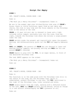 Script for Empty
SCENE 1
INT. CHLOE’S HOUSE, DINING ROOM - DAY
Fade in
[“We Wish you a Merry Christmas” - Incompetech] fades in
We are in the modest open plan kitchen/dining room area of CHLOE’s
house, there is little furniture, apart from an oak table and
chairs, the room is very tidy and the focus remains on the Christmas
tree in the centre of the room
CHLOE, a 10 year old girl who is dressed in jeans and a light
coloured cotton jumper, excitedly runs into the room, from the
right, towards the Christmas tree where she notices a large present
under the tree
CHLOE quickly grabs the present and inquisitively opens the present.
Smiling, she enthusiastically pulls out the TOY and happily embraces
it.
PAUL and JACQUI, the parents of CHLOE who are dressed in jeans and
wearing festive jumpers, are proudly smiling and PAUL has his arm
around JACQUI’s shoulder
CHLOE begins to play with the TOY, in an eager manner, in front of
the decorated Christmas tree
The text EMPTY appears on the screen
[“We Wish you a Merry Christmas” - Incompetech] fades out
Fade out
SCENE 2
INT. CHLOE’S HOUSE, DINING ROOM – DAY
Fade in
The furniture is in the same place with the Christmas tree still in
the centre of the room, but the Christmas tree, which is
undecorated, reveals Christmas is now over. The TOY, positioned to
the right of the Christmas tree, looks isolated and alone.
CHLOE slowly enters from the right, walking with a deflated stance
to the left, PAUL and JACQUI quickly follow behind, acting as though
in a rush without acknowledging the TOY’s presence at all.
Fade out
 