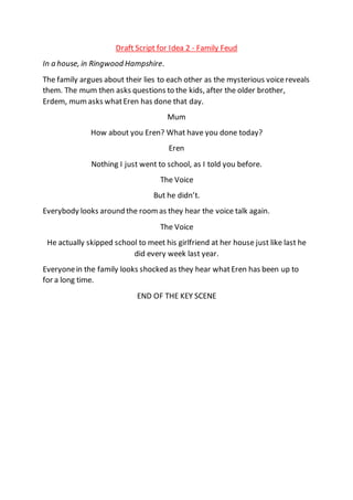 Draft Script for Idea 2 - Family Feud
In a house, in Ringwood Hampshire.
The family argues about their lies to each other as the mysterious voicereveals
them. The mum then asks questions to the kids, after the older brother,
Erdem, mum asks whatEren has done that day.
Mum
How about you Eren? What have you done today?
Eren
Nothing I just went to school, as I told you before.
The Voice
But he didn’t.
Everybody looks around the roomas they hear the voice talk again.
The Voice
He actually skipped school to meet his girlfriend at her house just like last he
did every week last year.
Everyonein the family looks shocked as they hear whatEren has been up to
for a long time.
END OF THE KEY SCENE
 