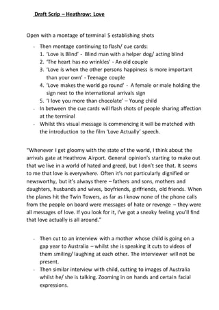 Draft Scrip – Heathrow: Love 
Open with a montage of terminal 5 establishing shots 
- Then montage continuing to flash/ cue cards: 
1. ‘Love is Blind’ - Blind man with a helper dog/ acting blind 
2. ‘The heart has no wrinkles’ - An old couple 
3. ‘Love is when the other persons happiness is more important 
than your own’ - Teenage couple 
4. ‘Love makes the world go round’ - A female or male holding the 
sign next to the international arrivals sign 
5. ‘I love you more than chocolate’ – Young child 
- In between the cue cards will flash shots of people sharing affection 
at the terminal 
- Whilst this visual message is commencing it will be matched with 
the introduction to the film ‘Love Actually’ speech. 
“Whenever I get gloomy with the state of the world, I think about the 
arrivals gate at Heathrow Airport. General opinion’s starting to make out 
that we live in a world of hated and greed, but I don’t see that. It seems 
to me that love is everywhere. Often it’s not particularly dignified or 
newsworthy, but it’s always there – fathers and sons, mothers and 
daughters, husbands and wives, boyfriends, girlfriends, old friends. When 
the planes hit the Twin Towers, as far as I know none of the phone calls 
from the people on board were messages of hate or revenge – they were 
all messages of love. If you look for it, I’ve got a sneaky feeling you’ll find 
that love actually is all around.” 
- Then cut to an interview with a mother whose child is going on a 
gap year to Australia – whilst she is speaking it cuts to videos of 
them smiling/ laughing at each other. The interviewer will not be 
present. 
- Then similar interview with child, cutting to images of Australia 
whilst he/ she is talking. Zooming in on hands and certain facial 
expressions. 
 