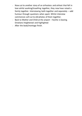 - Now cut to another story of an airhostess and airhost that fell in 
love whilst working/travelling together, they now have raised a 
family together. Interviewing both together and separately – add 
humour through questions when apart. Whilst interview 
commences will cut to old photos of them together. 
- Back to Mother and Child at the airport – he/she is leaving. 
Emotions heightened and highlighted 
- After the beak/montage finish. 
 
