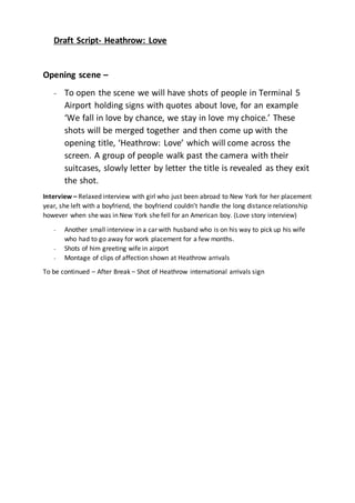 Draft Script- Heathrow: Love 
Opening scene – 
- To open the scene we will have shots of people in Terminal 5 
Airport holding signs with quotes about love, for an example 
‘We fall in love by chance, we stay in love my choice.’ These 
shots will be merged together and then come up with the 
opening title, ‘Heathrow: Love’ which will come across the 
screen. A group of people walk past the camera with their 
suitcases, slowly letter by letter the title is revealed as they exit 
the shot. 
Interview – Relaxed interview with girl who just been abroad to New York for her placement 
year, she left with a boyfriend, the boyfriend couldn’t handle the long distance relationship 
however when she was in New York she fell for an American boy. (Love story interview) 
- Another small interview in a car with husband who is on his way to pick up his wife 
who had to go away for work placement for a few months. 
- Shots of him greeting wife in airport 
- Montage of clips of affection shown at Heathrow arrivals 
To be continued – After Break – Shot of Heathrow international arrivals sign 
