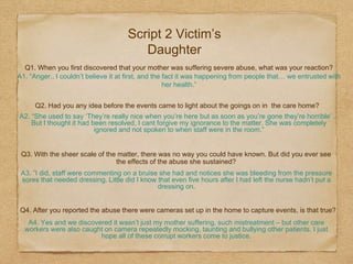 Q1. When you first discovered that your mother was suffering severe abuse, what was your reaction?
A1. “Anger.. I couldn’t believe it at first, and the fact it was happening from people that… we entrusted with
her health.”
Q2. Had you any idea before the events came to light about the goings on in the care home?
A2. “She used to say ‘They’re really nice when you’re here but as soon as you’re gone they’re horrible’…
But I thought it had been resolved, I cant forgive my ignorance to the matter. She was completely
ignored and not spoken to when staff were in the room.”
Q3. With the sheer scale of the matter, there was no way you could have known. But did you ever see
the effects of the abuse she sustained?
A3. ”I did, staff were commenting on a bruise she had and notices she was bleeding from the pressure
sores that needed dressing. Little did I know that even five hours after I had left the nurse hadn’t put a
dressing on.
Q4. After you reported the abuse there were cameras set up in the home to capture events, is that true?
A4. Yes and we discovered it wasn’t just my mother suffering, such mistreatment – but other care
workers were also caught on camera repeatedly mocking, taunting and bullying other patients. I just
hope all of these corrupt workers come to justice.
Script 2 Victim’s
Daughter
 