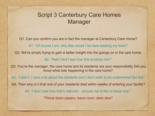 Script 3 Canterbury Care Homes
Manager
Q1. Can you confirm you are in fact the manager at Canterbury Care Home?
A1. “Of course I am, why else would I be here wasting my time?”
Q2. We’re simply trying to gain a better insight into the goings on in the care home.
A2. “Well I don’t see how this involves me?”
Q3. You’re the manager, the care home and its residents are your responsibility Did you
know what was happening in the care home?
A3. “I didn’t, I care a lot about the residents and I don’t wish to be undermined like this”
Q4. Then why is it that one of your residents died within weeks of entering your facility?
A4. “I don’t see how that’s relevant – excuse me id like to leave now.”
*Throw down papers, leave room, slam door*
 