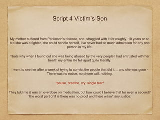 Script 4 Victim’s Son
My mother suffered from Parkinson's disease, she struggled with it for roughly 10 years or so
but she was a fighter, she could handle herself, I’ve never had so much admiration for any one
person in my life.
Thats why when I found out she was being abused by the very people I had entrusted with her
health my entire life fell apart quite literally.
I went to see her after a week of trying to convict the people that did it… and she was gone -
There was no notice, no phone call, nothing.
*pause, breathe, cry, single tear*
They told me it was an overdose on medication, but how could I believe that for even a second?
The worst part of it is there was no proof and there wasn't any justice.
 
