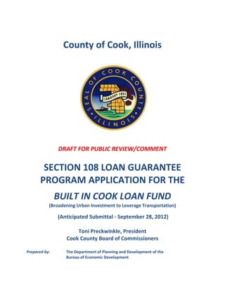 County of Cook, Illinois




               DRAFT FOR PUBLIC REVIEW/COMMENT

        SECTION 108 LOAN GUARANTEE
       PROGRAM APPLICATION FOR THE
               BUILT IN COOK LOAN FUND
           (Broadening Urban Investment to Leverage Transportation)

               (Anticipated Submittal - September 28, 2012)

                      Toni Preckwinkle, President
                  Cook County Board of Commissioners

Prepared by:      The Department of Planning and Development of the
                  Bureau of Economic Development
 