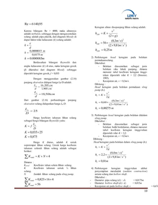 10
95,6140Re 
Karena bilangan Re > 4000, maka alirannya
adalah turbulen,sehingga dengan mengasumsikan
selang adalah pipa plastik, dari diagram Moody di
dapat faktor nilai kekasaran (k) selang adalah:
d
k


m
m
k
0175,0
0000015,0

mk 000085.0
Berdasarkan bilangan Reynolds dan
angka kekasaran (k) di atas, maka kerugian gesek
(f) diketahui dari diagram Moody sehingga
dipeoleh kerugian gesek, f = 0,035
Dengan menggunakan gambar (2.16)
panjang ekuivalen didapat harga Le/D adalah:
cm
cm
d
Le
905,1
205,16

cm
d
Le
506,18
Dari gambar (2.16) perbandingan panjang
ekuivalen selang didapatkan harga Le/D:
Harga koefisien tahanan lilitan selang
sebagai fungsi bilangan Reynolds yaitu:
D
L
fK e

25035,0 K
875,0K
Harga K diatas, adalah K untuk
seperempat lilitan selang. Untuk harga koefisien
tahanan seluruh lilitan selang adalah sebagai
berikut:
4 NKKtotal
Dimana :
Ktotal :Koefisien tahan seluru lilitan selang.
K :Koefisien tahanan untuk ¼ lilitan
selang.
N :Jumlah lilitan selang pada sling pump.
416825,0  totalK
56 totalK
Kerugian aliran disepanjang lilitan selang adalah:
)2(
2
g
v
KhLM


)/81,92(
)/3,0(
56 2
2
sm
sm
hLM


mhLM 25,0
2) Perhitungan head kerugian pada belokan
permukaanselang.
Diketahui:
- Belokan diasumsikan sebagai jenis
belokan siku lekuk panjang, dimana
menurut tabel koefisien kerugian tinggi-
tekan diperoleh nilai K = 2,2 (Streeter,
1985).
- Kecepatan air, v = 0,3m/s.
Dihitung :
Head kerugian pada belokan permukaan sling
pump (hl)
g
v
Khl
2
2

)/81,92(
)/3,0(
60,0 2
2
sm
sm
hl


mhl 00275,0
3) Perhitungan head kerugian pada belokan didalam
sling pump.
Diketahui :
- Belokan diasumsikan sebagai jenis
belokan balik berdekatan, dimana menurut
tabel koefisien kerugian tinggi-tekan
diperoleh nilai K = 2,2.
- Kecepatan air, v = 0,3m/s
Dihitung :
Head kerugian pada belokan dalam sling pump (hl)
g
v
Khl
2
2

)/81,92(
)/0,0(
2,2 2
2
sm
sm
hl


mhl 01,0
4) Perhitungan kerugian tinggi-tekan akibat
penyempitan mendadak (sudden contraction)
antara selang dan hollow shaft.
Diketahui :
- Diameter pipa selang (di) : d1 = 0,0175m
- Diameter hollow shaft (di) : d2 = 0,015m
- Kecepatan air pada hollow shaft, v = 0,67m
25
D
Le
 